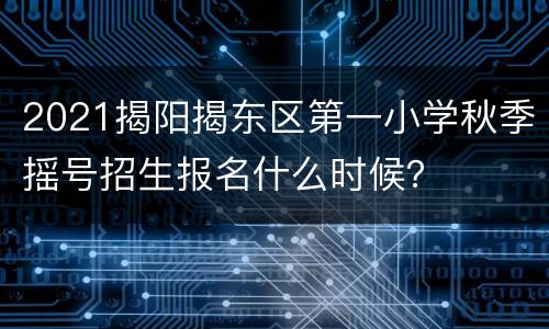 2021揭阳揭东区第一小学秋季摇号招生报名什么时候？