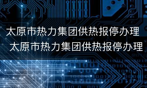 太原市热力集团供热报停办理 太原市热力集团供热报停办理地址
