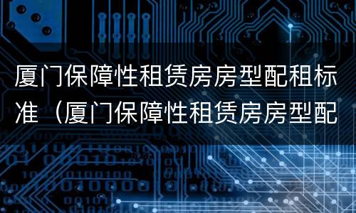 厦门保障性租赁房房型配租标准（厦门保障性租赁房房型配租标准最新）