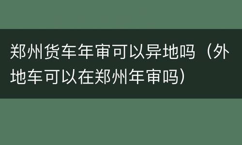 郑州货车年审可以异地吗（外地车可以在郑州年审吗）