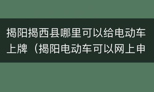 揭阳揭西县哪里可以给电动车上牌（揭阳电动车可以网上申请上牌）