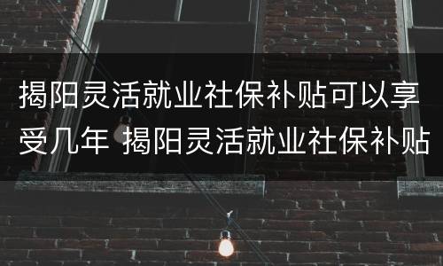 揭阳灵活就业社保补贴可以享受几年 揭阳灵活就业社保补贴可以享受几年的