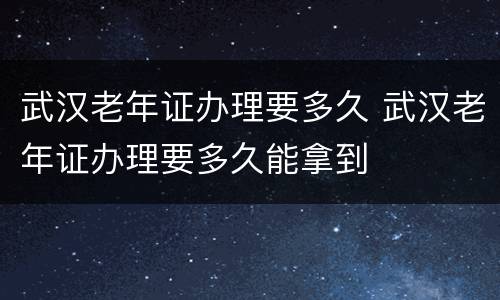武汉老年证办理要多久 武汉老年证办理要多久能拿到