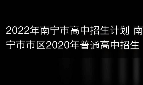 2022年南宁市高中招生计划 南宁市市区2020年普通高中招生计划安排表