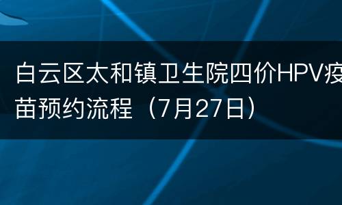 白云区太和镇卫生院四价HPV疫苗预约流程（7月27日）