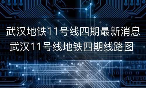 武汉地铁11号线四期最新消息 武汉11号线地铁四期线路图 最新消息