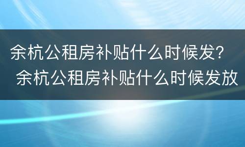 余杭公租房补贴什么时候发？ 余杭公租房补贴什么时候发放的