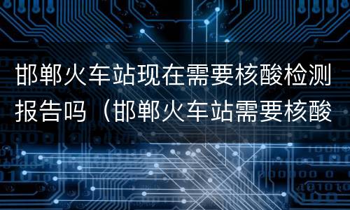 邯郸火车站现在需要核酸检测报告吗（邯郸火车站需要核酸检测报告吗?）