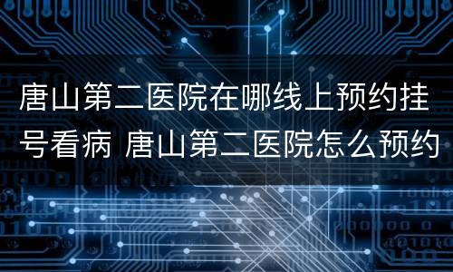 唐山第二医院在哪线上预约挂号看病 唐山第二医院怎么预约挂号