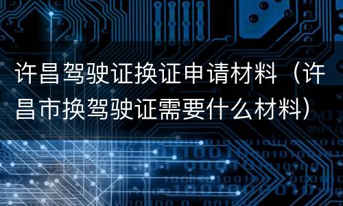 许昌驾驶证换证申请材料（许昌市换驾驶证需要什么材料）