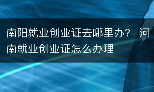 南阳就业创业证去哪里办？ 河南就业创业证怎么办理