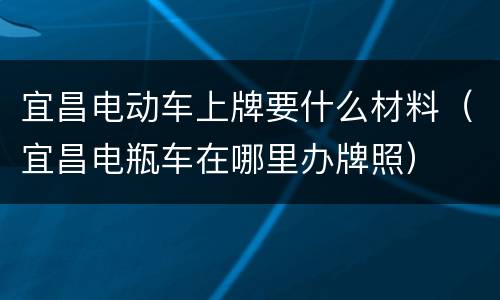 宜昌电动车上牌要什么材料（宜昌电瓶车在哪里办牌照）