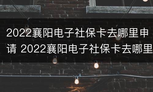 2022襄阳电子社保卡去哪里申请 2022襄阳电子社保卡去哪里申请办理