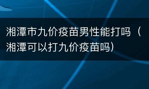 湘潭市九价疫苗男性能打吗（湘潭可以打九价疫苗吗）