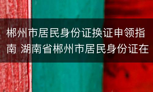 郴州市居民身份证换证申领指南 湖南省郴州市居民身份证在哪里办