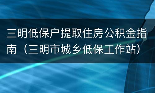 三明低保户提取住房公积金指南（三明市城乡低保工作站）