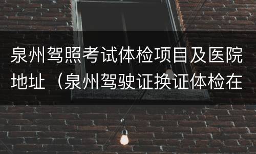泉州驾照考试体检项目及医院地址（泉州驾驶证换证体检在哪里体检）