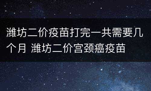 潍坊二价疫苗打完一共需要几个月 潍坊二价宫颈癌疫苗