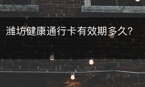 潍坊健康通行卡有效期多久？