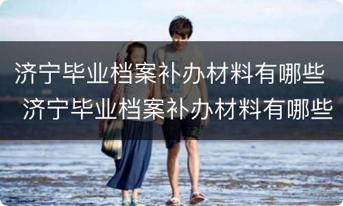 济宁毕业档案补办材料有哪些 济宁毕业档案补办材料有哪些要求