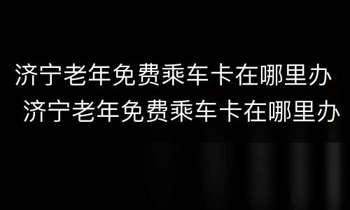 济宁老年免费乘车卡在哪里办 济宁老年免费乘车卡在哪里办的