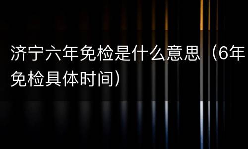 济宁六年免检是什么意思（6年免检具体时间）