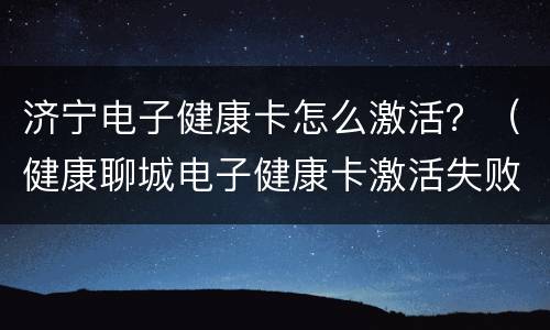 济宁电子健康卡怎么激活？（健康聊城电子健康卡激活失败）