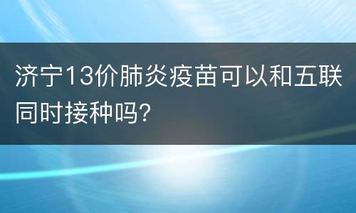 济宁13价肺炎疫苗可以和五联同时接种吗？