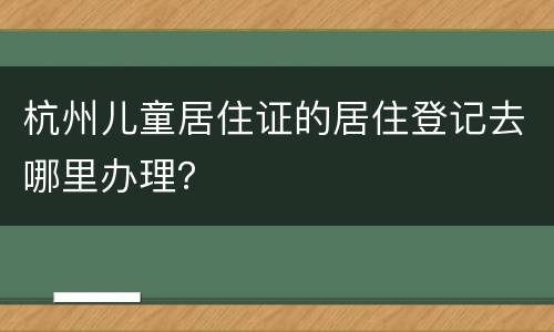 杭州儿童居住证的居住登记去哪里办理？