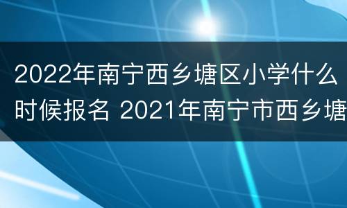 2022年南宁西乡塘区小学什么时候报名 2021年南宁市西乡塘区小学招生简章