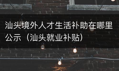 汕头境外人才生活补助在哪里公示（汕头就业补贴）