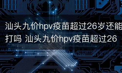 汕头九价hpv疫苗超过26岁还能打吗 汕头九价hpv疫苗超过26岁还能打吗
