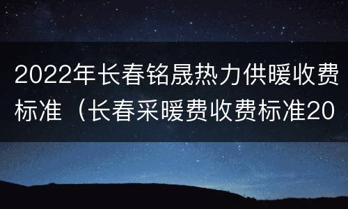 2022年长春铭晟热力供暖收费标准（长春采暖费收费标准2021）
