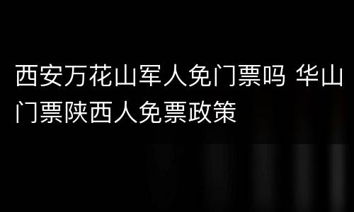 西安万花山军人免门票吗 华山门票陕西人免票政策