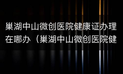 巢湖中山微创医院健康证办理在哪办（巢湖中山微创医院健康证办理在哪办）