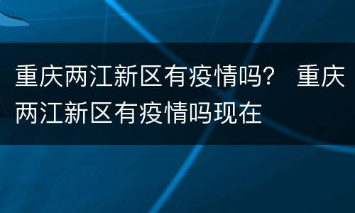 重庆两江新区有疫情吗？ 重庆两江新区有疫情吗现在