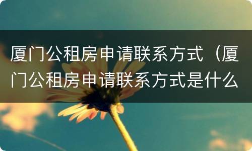 厦门公租房申请联系方式（厦门公租房申请联系方式是什么）