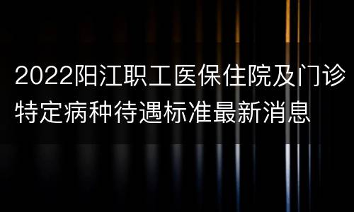 2022阳江职工医保住院及门诊特定病种待遇标准最新消息