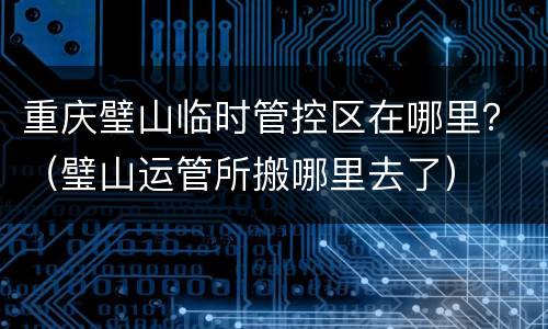 重庆璧山临时管控区在哪里？（璧山运管所搬哪里去了）