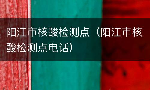 阳江市核酸检测点（阳江市核酸检测点电话）
