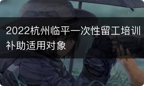 2022杭州临平一次性留工培训补助适用对象