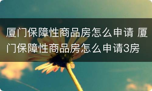 厦门保障性商品房怎么申请 厦门保障性商品房怎么申请3房