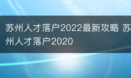 苏州人才落户2022最新攻略 苏州人才落户2020