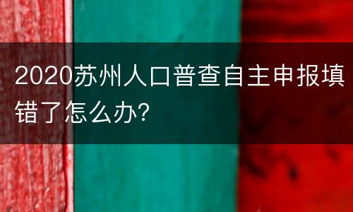 2020苏州人口普查自主申报填错了怎么办?
