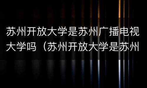 苏州开放大学是苏州广播电视大学吗（苏州开放大学是苏州广播电视大学吗）