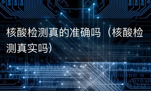 核酸检测真的准确吗（核酸检测真实吗）