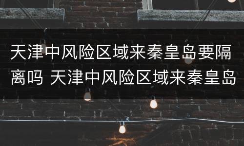 天津中风险区域来秦皇岛要隔离吗 天津中风险区域来秦皇岛要隔离吗最新消息