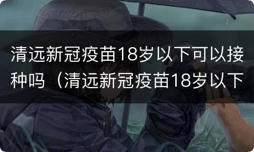 清远新冠疫苗18岁以下可以接种吗（清远新冠疫苗18岁以下可以接种吗现在）