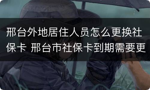 邢台外地居住人员怎么更换社保卡 邢台市社保卡到期需要更换吗