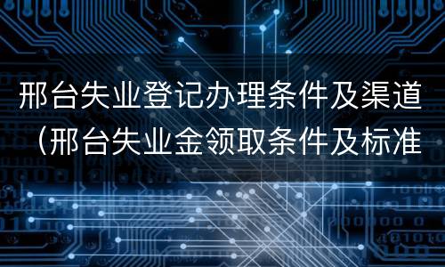 邢台失业登记办理条件及渠道（邢台失业金领取条件及标准）